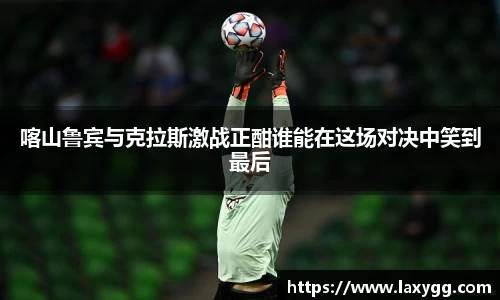 喀山鲁宾与克拉斯激战正酣谁能在这场对决中笑到最后